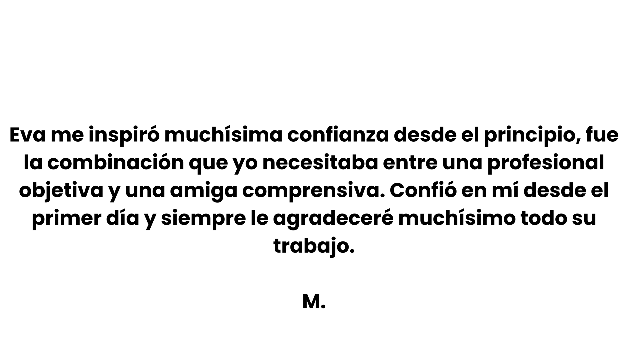 eva me inspiró muchísima confianza desde el principio, fue la combinación que yo necesitaba entre una profesional objetiva y una amiga comprensiva. confió en mí desde el primer día y siempre le ag